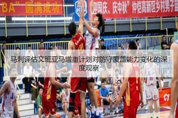 马刺评估文班亚马增重计划对防守覆盖能力变化的深度观察