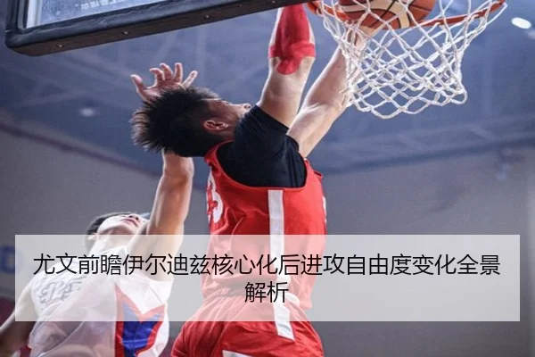 尤文前瞻伊尔迪兹核心化后进攻自由度变化全景解析