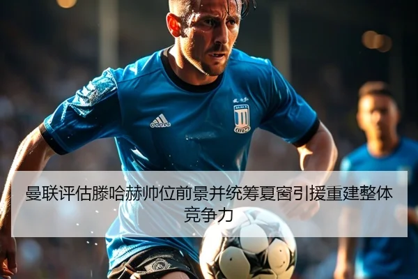 曼联评估滕哈赫帅位前景并统筹夏窗引援重建整体竞争力