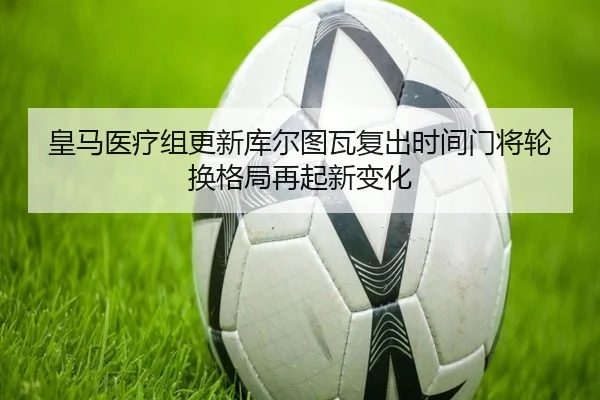 皇马医疗组更新库尔图瓦复出时间门将轮换格局再起新变化