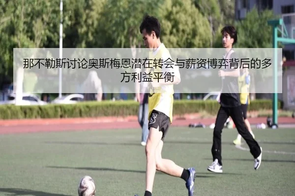 那不勒斯讨论奥斯梅恩潜在转会与薪资博弈背后的多方利益平衡