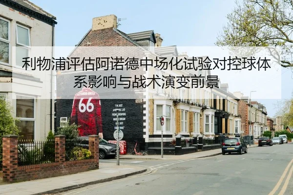利物浦评估阿诺德中场化试验对控球体系影响与战术演变前景
