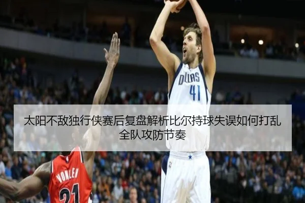 太阳不敌独行侠赛后复盘解析比尔持球失误如何打乱全队攻防节奏