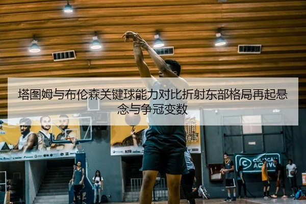 塔图姆与布伦森关键球能力对比折射东部格局再起悬念与争冠变数